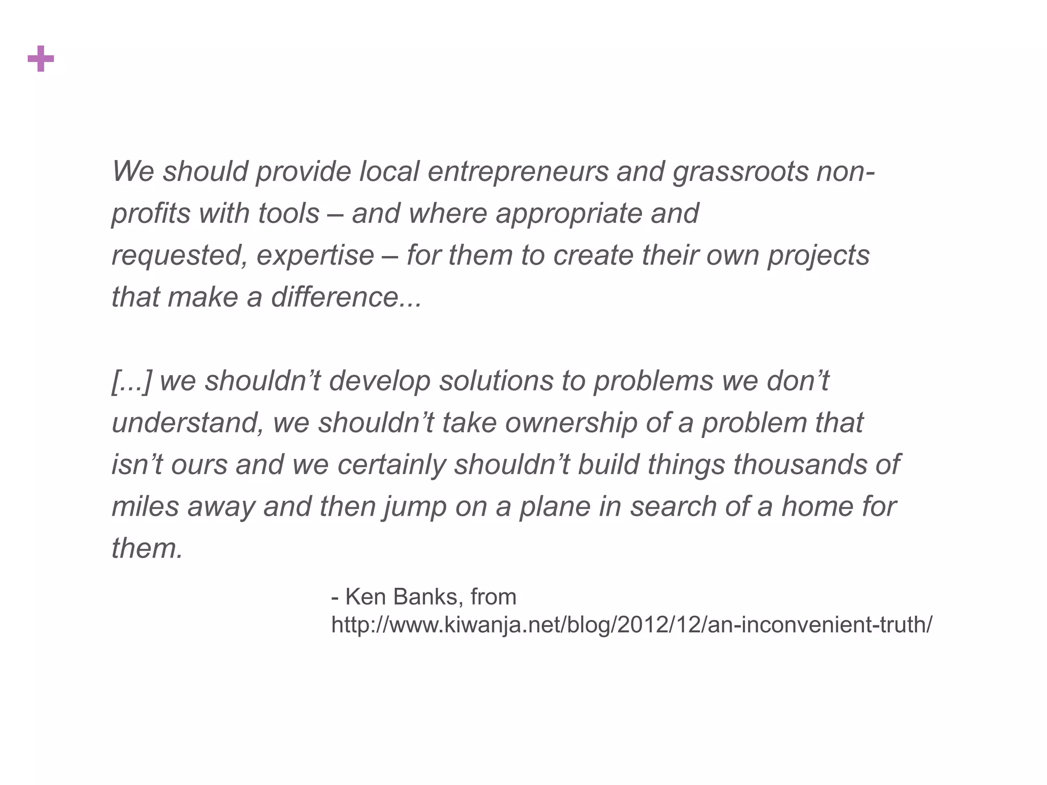 +
We should provide local entrepreneurs and grassroots nonprofits with tools – and where appropriate and requested,
expertise – for them to create their own projects that make a
difference...
[...] we shouldn’t develop solutions to problems we don’t
understand, we shouldn’t take ownership of a problem that
isn’t ours and we certainly shouldn’t build things thousands of
miles away and then jump on a plane in search of a home for
them.
- Ken Banks, from
http://www.kiwanja.net/blog/2012/12/an-inconvenient-truth/

 