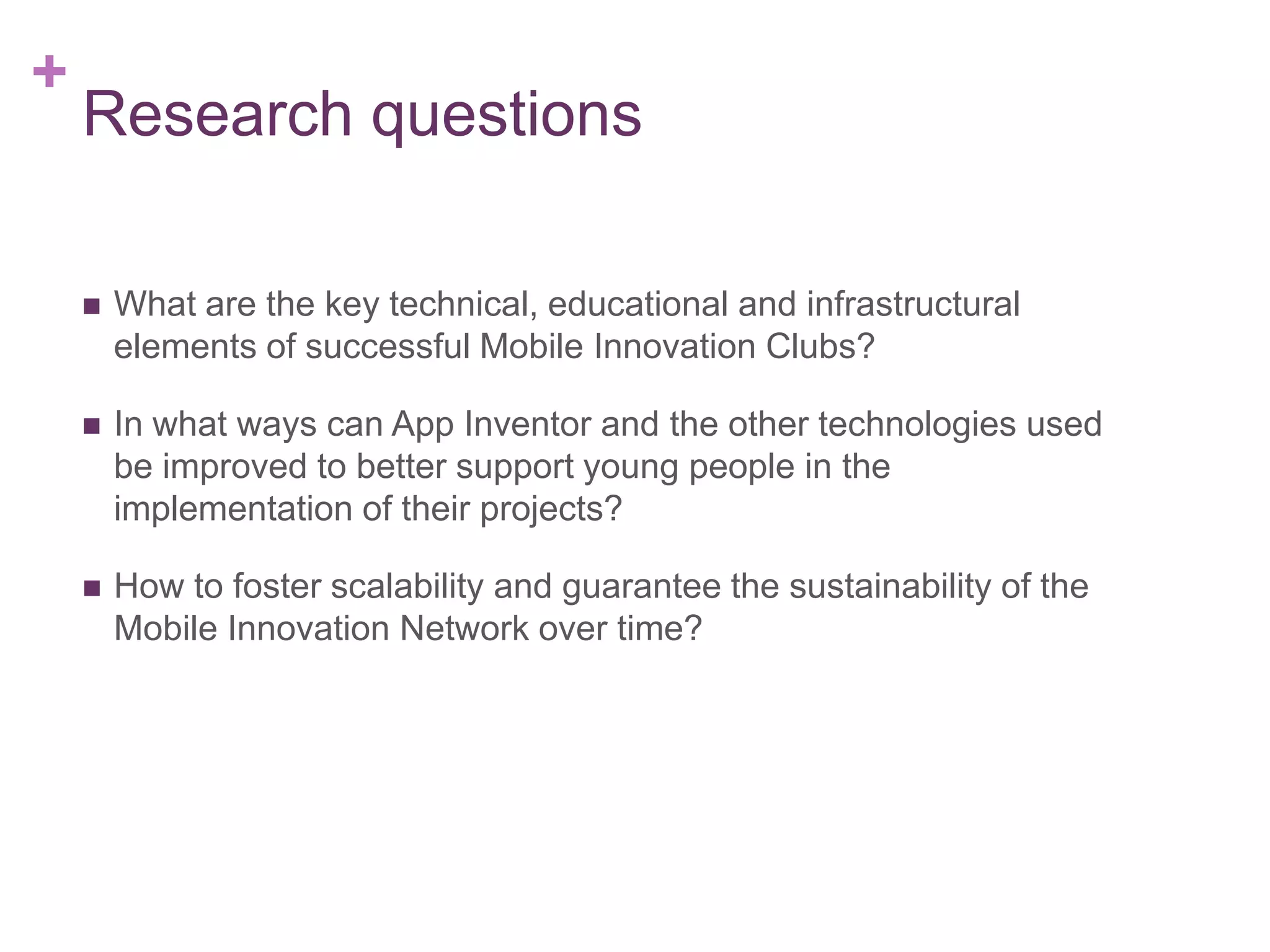 +

Research questions


What are the key technical, educational and infrastructural
elements of successful Mobile Innovation Clubs?



In what ways can App Inventor and the other technologies used
be improved to better support young people in the
implementation of their projects?



How to foster scalability and guarantee the sustainability of the
Mobile Innovation Network over time?

 