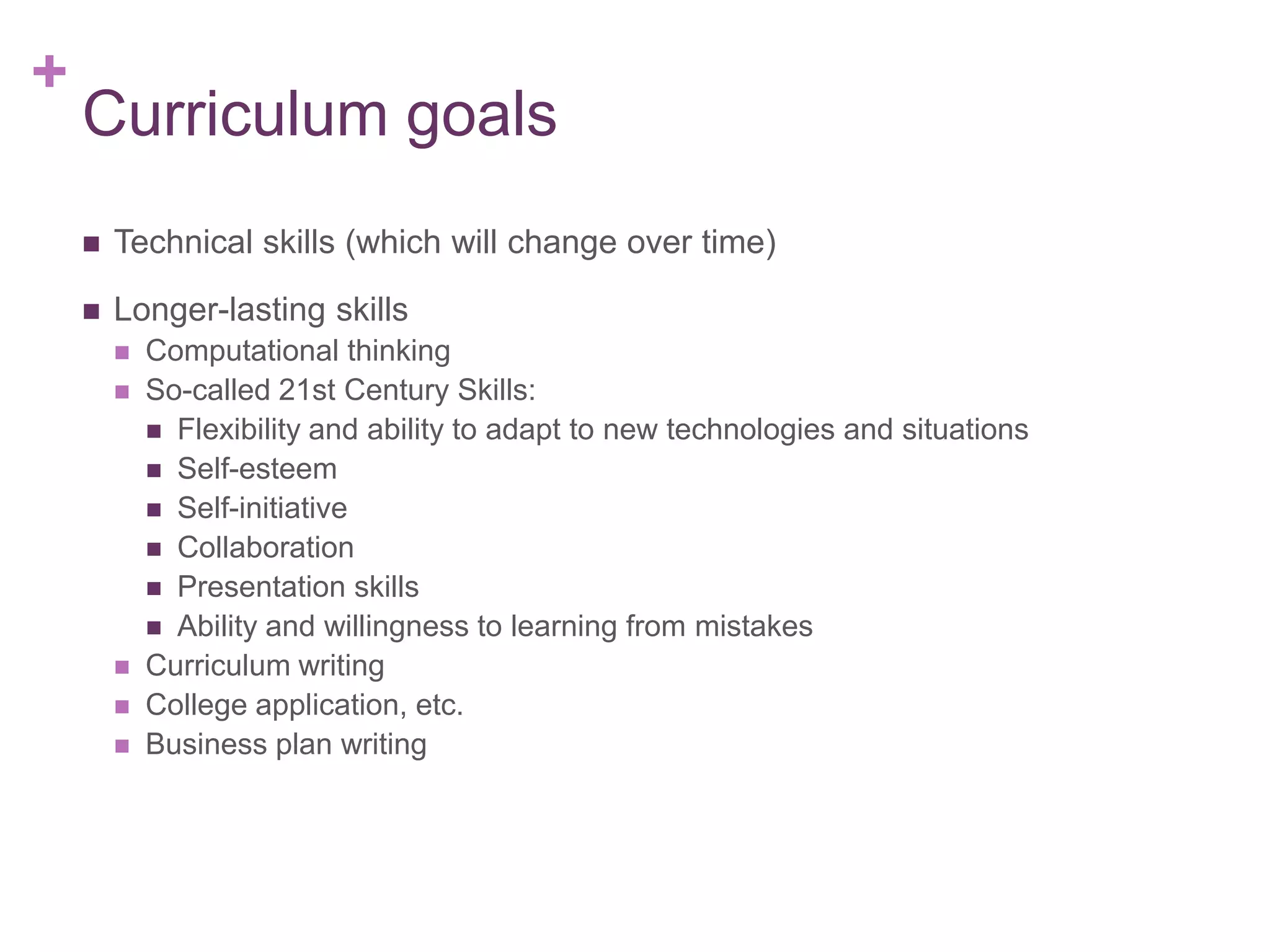 +

Curriculum goals


Technical skills (which will change over time)



Longer-lasting skills







Computational thinking
So-called 21st Century Skills:
 Flexibility and ability to adapt to new technologies and situations
 Self-esteem
 Self-initiative
 Collaboration
 Presentation skills
 Ability and willingness to learning from mistakes
Curriculum writing
College application, etc.
Business plan writing

 