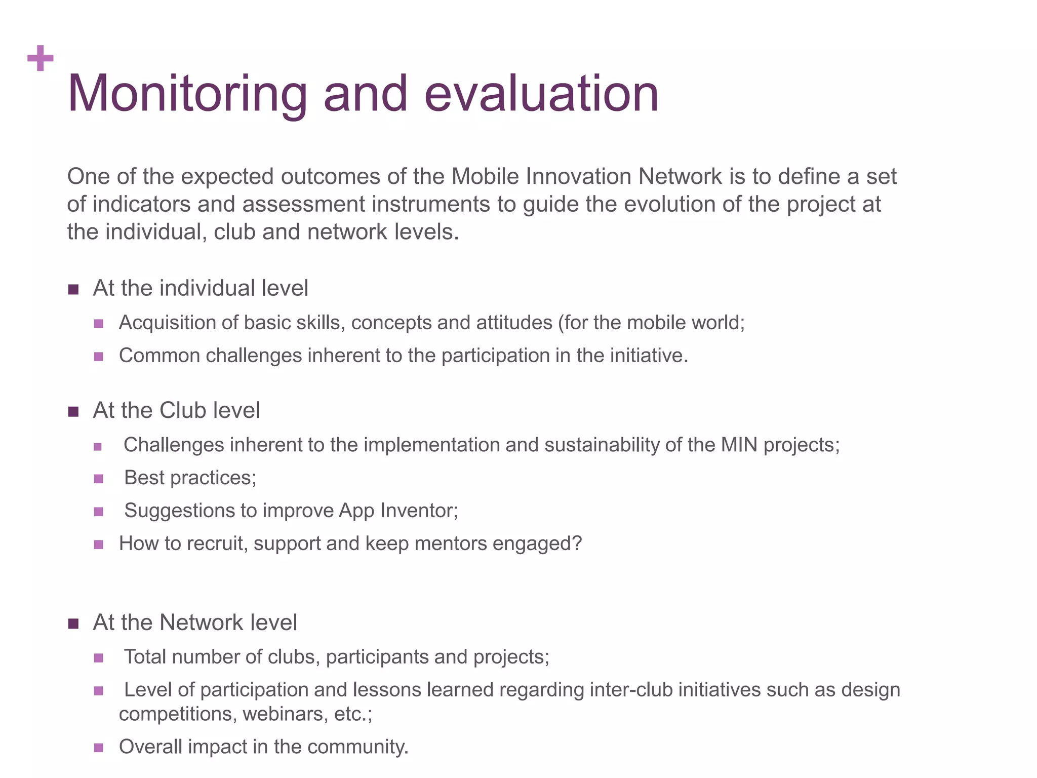 +

Monitoring and evaluation
One of the expected outcomes of the Mobile Innovation Network is to define a set
of indicators and assessment instruments to guide the evolution of the project at
the individual, club and network levels.


At the individual level






Acquisition of basic skills, concepts and attitudes (for the mobile world;

Common challenges inherent to the participation in the initiative.

At the Club level


Challenges inherent to the implementation and sustainability of the MIN projects;



Best practices;



Suggestions to improve App Inventor;





How to recruit, support and keep mentors engaged?

At the Network level


Total number of clubs, participants and projects;



Level of participation and lessons learned regarding inter-club initiatives such as design
competitions, webinars, etc.;



Overall impact in the community.

 