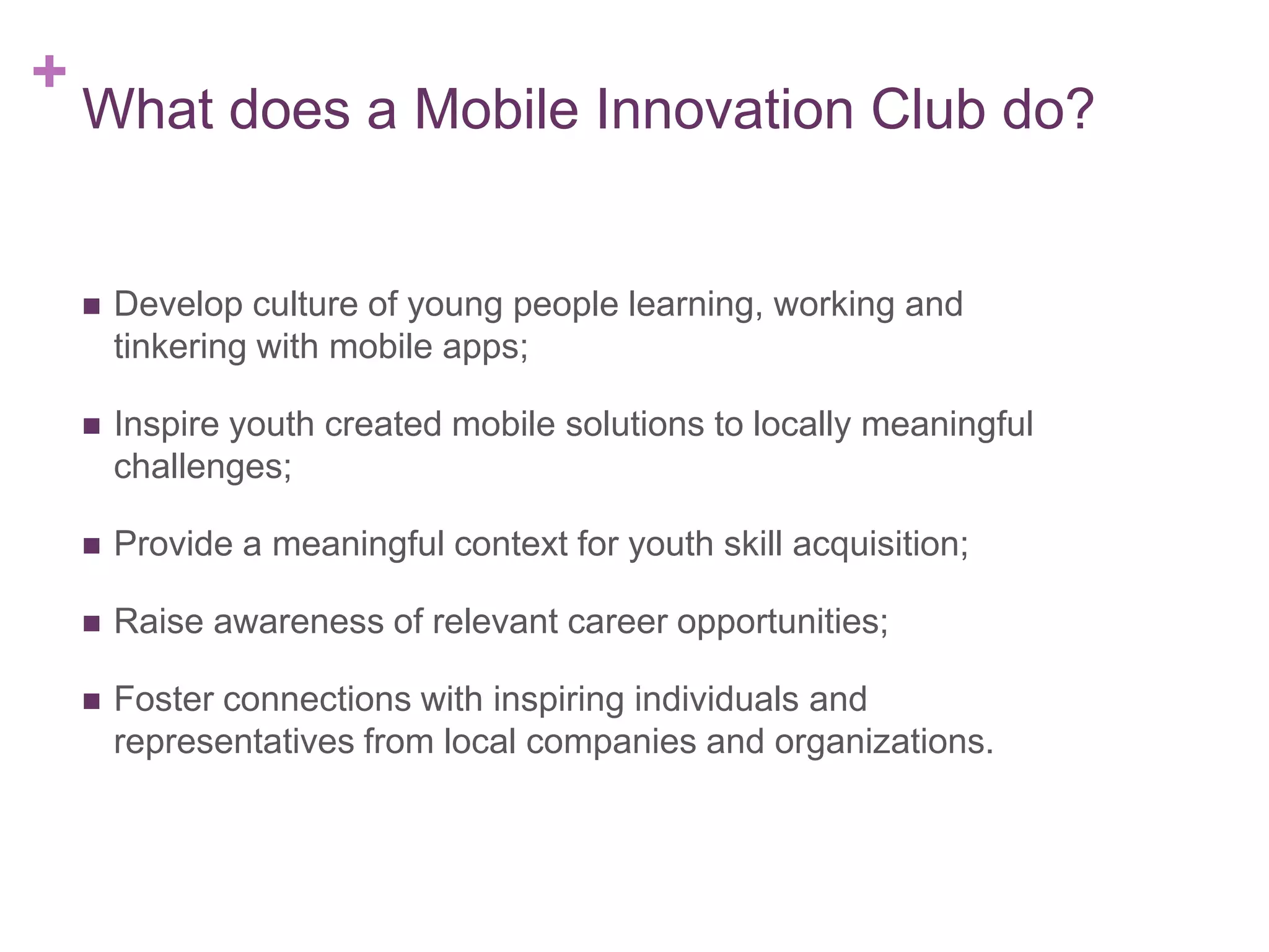 +

What does a Mobile Innovation Club do?



Develop culture of young people learning, working and
tinkering with mobile apps;



Inspire youth created mobile solutions to locally meaningful
challenges;



Provide a meaningful context for youth skill acquisition;



Raise awareness of relevant career opportunities;



Foster connections with inspiring individuals and
representatives from local companies and organizations.

 