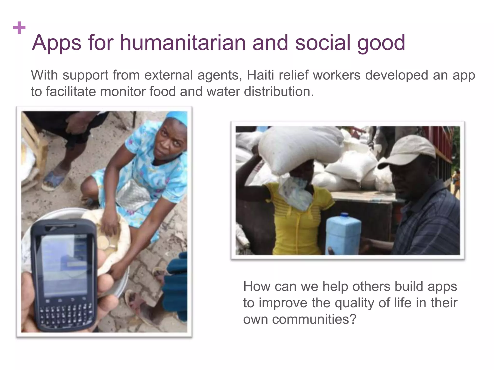 +

Apps for humanitarian and social good
With support from external agents, Haiti relief workers developed an app
to facilitate monitor food and water distribution.

How can we help others build apps
to improve the quality of life in their
own communities?

 
