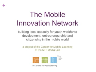 +

The Mobile
Innovation Network
building local capacity for youth workforce
development, entrepreneurship and
citizenship in the mobile world
a project of the Center for Mobile Learning
at the MIT Media Lab

 