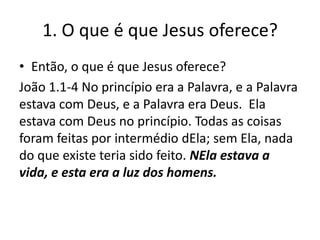1. O que é que Jesus oferece?
• Então, o que é que Jesus oferece?
João 1.1-4 No princípio era a Palavra, e a Palavra
estava com Deus, e a Palavra era Deus. Ela
estava com Deus no princípio. Todas as coisas
foram feitas por intermédio dEla; sem Ela, nada
do que existe teria sido feito. NEla estava a
vida, e esta era a luz dos homens.

 
