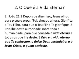 2. O Que é a Vida Eterna?
2. João 21.1 Depois de dizer isso, Jesus olhou
para o céu e orou: “Pai, chegou a hora. Glorifica
a Teu Filho, para que o Teu Filho Te glorifique. 2
Pois lhe deste autoridade sobre toda a
humanidade, para que conceda a vida eterna a
todos os que lhe deste. 3 Esta é a vida eterna:
que Te conheçam, o único Deus verdadeiro, e a
Jesus Cristo, a quem enviaste.

 