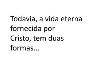 Todavia, a vida eterna
fornecida por
Cristo, tem duas
formas...

 