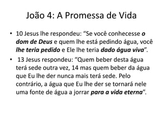 João 4: A Promessa de Vida
• 10 Jesus lhe respondeu: “Se você conhecesse o
dom de Deus e quem lhe está pedindo água, você
lhe teria pedido e Ele lhe teria dado água viva”.
• 13 Jesus respondeu: “Quem beber desta água
terá sede outra vez, 14 mas quem beber da água
que Eu lhe der nunca mais terá sede. Pelo
contrário, a água que Eu lhe der se tornará nele
uma fonte de água a jorrar para a vida eterna”.

 