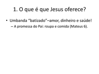 1. O que é que Jesus oferece?
• Umbanda “batizado”–amor, dinheiro e saúde!
– A promessa do Pai: roupa e comida (Mateus 6).

 