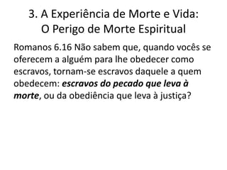 3. A Experiência de Morte e Vida:
O Perigo de Morte Espiritual
Romanos 6.16 Não sabem que, quando vocês se
oferecem a alguém para lhe obedecer como
escravos, tornam-se escravos daquele a quem
obedecem: escravos do pecado que leva à
morte, ou da obediência que leva à justiça?

 