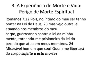 3. A Experiência de Morte e Vida:
Perigo de Morte Espiritual
Romanos 7.22 Pois, no íntimo do meu ser tenho
prazer na Lei de Deus; 23 mas vejo outra lei
atuando nos membros do meu
corpo, guerreando contra a lei da minha
mente, tornando-me prisioneiro da lei do
pecado que atua em meus membros. 24
Miserável homem que sou! Quem me libertará
do corpo sujeito a esta morte?

 
