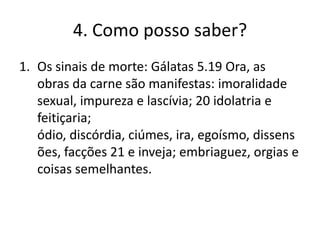 4. Como posso saber?
1. Os sinais de morte: Gálatas 5.19 Ora, as
obras da carne são manifestas: imoralidade
sexual, impureza e lascívia; 20 idolatria e
feitiçaria;
ódio, discórdia, ciúmes, ira, egoísmo, dissens
ões, facções 21 e inveja; embriaguez, orgias e
coisas semelhantes.

 