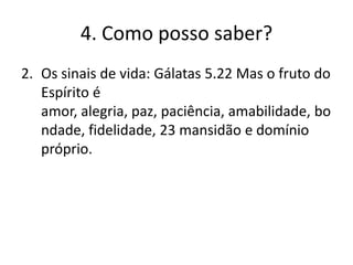 4. Como posso saber?
2. Os sinais de vida: Gálatas 5.22 Mas o fruto do
Espírito é
amor, alegria, paz, paciência, amabilidade, bo
ndade, fidelidade, 23 mansidão e domínio
próprio.

 