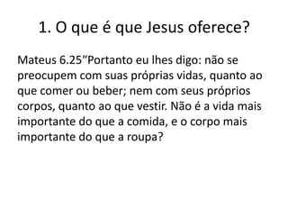 1. O que é que Jesus oferece?
Mateus 6.25“Portanto eu lhes digo: não se
preocupem com suas próprias vidas, quanto ao
que comer ou beber; nem com seus próprios
corpos, quanto ao que vestir. Não é a vida mais
importante do que a comida, e o corpo mais
importante do que a roupa?

 
