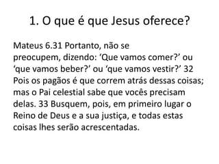 1. O que é que Jesus oferece?
Mateus 6.31 Portanto, não se
preocupem, dizendo: ‘Que vamos comer?’ ou
‘que vamos beber?’ ou ‘que vamos vestir?’ 32
Pois os pagãos é que correm atrás dessas coisas;
mas o Pai celestial sabe que vocês precisam
delas. 33 Busquem, pois, em primeiro lugar o
Reino de Deus e a sua justiça, e todas estas
coisas lhes serão acrescentadas.

 