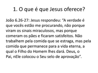 1. O que é que Jesus oferece?
João 6.26-27: Jesus respondeu: “A verdade é
que vocês estão me procurando, não porque
viram os sinais miraculosos, mas porque
comeram os pães e ficaram satisfeitos. Não
trabalhem pela comida que se estraga, mas pela
comida que permanece para a vida eterna, a
qual o Filho do Homem lhes dará. Deus, o
Pai, nEle colocou o Seu selo de aprovação”.

 