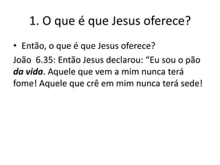 1. O que é que Jesus oferece?
• Então, o que é que Jesus oferece?
João 6.35: Então Jesus declarou: “Eu sou o pão
da vida. Aquele que vem a mim nunca terá
fome! Aquele que crê em mim nunca terá sede!

 