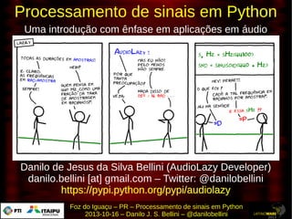 Processamento de sinais em Python
Uma introdução com ênfase em aplicações em áudio

Danilo de Jesus da Silva Bellini (AudioLazy Developer)
danilo.bellini [at] gmail.com – Twitter: @danilobellini
https://pypi.python.org/pypi/audiolazy
Foz do Iguaçu – PR – Processamento de sinais em Python
2013-10-16 – Danilo J. S. Bellini – @danilobellini

 