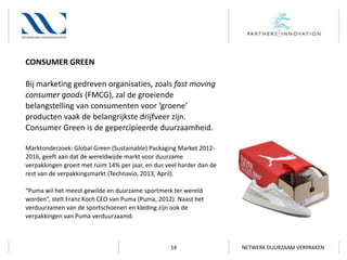 CONSUMER GREEN
Bij marketing gedreven organisaties, zoals fast moving
consumer goods (FMCG), zal de groeiende
belangstelling van consumenten voor ‘groene’
producten vaak de belangrijkste drijfveer zijn.
Consumer Green is de gepercipieerde duurzaamheid.
Marktonderzoek: Global Green (Sustainable) Packaging Market 20122016, geeft aan dat de wereldwijde markt voor duurzame
verpakkingen groeit met ruim 14% per jaar, en dus veel harder dan de
rest van de verpakkingsmarkt (Technavio, 2013, April).
“Puma wil het meest gewilde en duurzame sportmerk ter wereld
worden”, stelt Franz Koch CEO van Puma (Puma, 2012). Naast het
verduurzamen van de sportschoenen en kleding zijn ook de
verpakkingen van Puma verduurzaamd.

14

NETWERK DUURZAAM VERPAKKEN

 