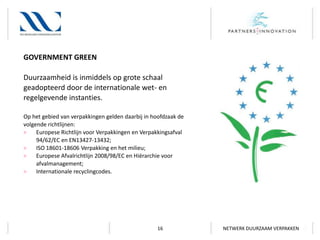 GOVERNMENT GREEN
Duurzaamheid is inmiddels op grote schaal
geadopteerd door de internationale wet- en
regelgevende instanties.
Op het gebied van verpakkingen gelden daarbij in hoofdzaak de
volgende richtlijnen:
>
Europese Richtlijn voor Verpakkingen en Verpakkingsafval
94/62/EC en EN13427-13432;
>
ISO 18601-18606 Verpakking en het milieu;
>
Europese Afvalrichtlijn 2008/98/EC en Hiërarchie voor
afvalmanagement;
>
Internationale recyclingcodes.

16

NETWERK DUURZAAM VERPAKKEN

 