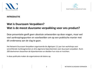 INTRODUCTIE

Wat is Duurzaam Verpakken?
Wat is de meest duurzame verpakking voor ons product?
Deze presentatie geeft geen absolute antwoorden op deze vragen, maar wel
veel aanknopingspunten en voorbeelden om op een praktische manier met
dit onderwerp aan de slag te gaan.
Het Netwerk Duurzaam Verpakken organiseerde de afgelopen 2,5 jaar tien workshops voor
verschillende marktsegmenten en drie algemene bijeenkomsten over duurzaam verpakken. Ruim
200 deelnemers bezochten de bijeenkomsten en deelden hun visie en inzichten.
In deze publicatie maken de organisatoren de balans op.

2

NETWERK DUURZAAM VERPAKKEN

 