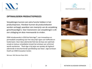 OPTIMALISEREN PRODUCTIEPROCES
Verpakkingen kunnen een extra functie hebben in het
productieproces. Hierdoor kunnen de productiekosten
worden verlaagd, waardoor een meerprijs van de verpakking
gerechtvaardigd is. Voor leveranciers van verpakkingen is dit
een uitdaging om deze meerwaarde te vinden.
DSM introduceerde in 2010 de Pack-Age™, een innovatieve en
permeabele verpakking voor het natuurlijk rijpen van halfharde en
harde kazen. Door deze ademende folie kan de kaas een optimale
smaak en textuur ontwikkelen terwijl het ontstaan van schimmel
wordt voorkomen. “Pack-Age is bij wijze van spreken de hightech
ademende en beschermende sportkleding voor kaas”, zegt Corstiaan
Hooft van DSM Innovation Center.
Winnaar: NVC Bronzen Noot 2012.

24

NETWERK DUURZAAM VERPAKKEN

 