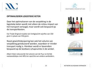 OPTIMALISEREN LOGISTIEKE KETEN
Door het optimaliseren van de verpakking in de
logistieke keten wordt niet alleen de milieu-impact van
het transport verlaagd, maar wordt ook bespaard op
de transportkosten.
Fair Trade Original maakte een lichtgewicht wijnfles van 350
gram in plaats van 550 gram.

Naast gewichtsbesparing kan ook het volume van
verpakking gereduceerd worden, waardoor er minder
transport nodig is. Hierdoor wordt er bovendien
bespaard op de kostbare schapruimte in de winkel.
Albert Heijn reduceerde het volume van de Puur en Eerlijk
vaatwasblokjes met 40% ten opzichte van andere aanbieders.

25

NETWERK DUURZAAM VERPAKKEN

 