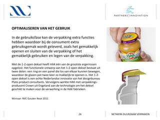 OPTIMALISEREN VAN HET GEBRUIK
In de gebruiksfase kan de verpakking extra functies
hebben waardoor bij de consument extra
gebruiksgemak wordt geleverd, zoals het gemakkelijk
openen en sluiten van de verpakking of het
gemakkelijk gebruiken en legen van de verpakking.
Met de 1-2-open deksel heeft HAK één van de grootste ergernissen
opgelost. Het functionele ontwerp van het 1-2 open deksel bestaat uit
twee delen: een ring en een panel die los van elkaar kunnen bewegen,
waardoor de glazen pot twee keer zo makkelijk te openen is. Het 1-2open deksel is een echte Nederlandse innovatie van het designbureau
Plato product consultants. Vervolgens werkte HAK met verpakkingsproducent Crown uit Engeland aan de technologie om het deksel
geschikt te maken voor de verwerking in de HAK fabrieken.
Winnaar: NVC Gouden Noot 2012.

26

NETWERK DUURZAAM VERPAKKEN

 