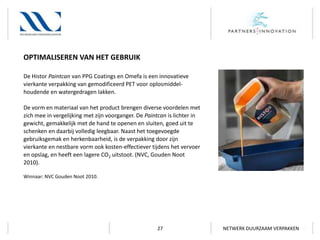 OPTIMALISEREN VAN HET GEBRUIK
De Histor Paintcan van PPG Coatings en Omefa is een innovatieve
vierkante verpakking van gemodificeerd PET voor oplosmiddelhoudende en watergedragen lakken.
De vorm en materiaal van het product brengen diverse voordelen met
zich mee in vergelijking met zijn voorganger. De Paintcan is lichter in
gewicht, gemakkelijk met de hand te openen en sluiten, goed uit te
schenken en daarbij volledig leegbaar. Naast het toegevoegde
gebruiksgemak en herkenbaarheid, is de verpakking door zijn
vierkante en nestbare vorm ook kosten-effectiever tijdens het vervoer
en opslag, en heeft een lagere CO2 uitstoot. (NVC, Gouden Noot
2010).
Winnaar: NVC Gouden Noot 2010.

27

NETWERK DUURZAAM VERPAKKEN

 