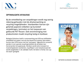 OPTIMALISATIE AFVALFASE
Bij de ontwikkeling van verpakkingen wordt nog weinig
rekening gehouden met de afvalverwerking en
recycling mogelijkheden. Voorbeelden hiervan zijn
gelijmde papieren etiketten op kunststof
verpakkingen, laminaten en het toepassen van
gekleurde PET flessen. Ook verontreiniging met
productresten maakt recycling lastig en kostbaar.
Biological Solutions heeft in samenwerking met SITA een koffiebeker
ontwikkeld van papier met een bio-based PLA coating. Deze bekers
kunnen door SITA samen met het ‘oud papier’ afgevoerd en verwerkt
worden in een speciale recyclinginstallatie die de bekers kan
herverwerken tot papierpulp. Hierdoor wordt extra transport en
inzamelingskosten voorkomen. Cup2Paper is een totaalconcept dat
wordt aangeboden in de zakelijke markt. De keten is hierbij ‘van cup
tot staart’ geregeld.

28

NETWERK DUURZAAM VERPAKKEN

 