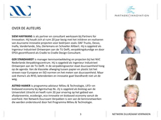 OVER DE AUTEURS
SIEM HAFFMANS is als partner en consultant werkzaam bij Partners for
Innovation. Hij houdt zich al ruim 20 jaar bezig met het initiëren en realiseren
van duurzame innovatie projecten voor bedrijven zoals: DAF Trucks, Desso,
Inalfa, Vanderlande, Sita, Oerlemans en Schoeller Allibert. Hij is opgeleid als
Ingenieur Industrieel Ontwerpen aan de TU Delft, verpakkingskundige en door
EPEA gecertificeerd als Cradle to Cradle Design Consultant.
GER STANDHARDT is manager kennisontwikkeling en projecten bij het NVC
Nederlands Verpakkingscentrum. Hij is opgeleid als Ingenieur Industrieel
Ontwerpen aan de TU Delft. In de verpakkingssector staat duurzaamheid hoog
op de agenda. Van de klassieke afweging tussen papier en plastic tot het
streven naar Europese en ISO normen en het meten van duurzaamheid. Maar
ook thema’s als RFID, ketendenken en innovatie gaat Standhardt niet uit de
weg.

ASTRID HAMER is programma-adviseur Milieu & Technologie, LIFE+ en
biobased economy bij Agentschap NL. Zij is opgeleid als bioloog aan de
Universiteit Utrecht en heeft ruim 20 jaar ervaring op het gebied van
afvalpreventie, ecodesign, eco-innovatie en biobased economy vanuit de
overheid. Het Netwerk Duurzaam Verpakken is een van de kennisnetwerken
die werden ondersteund door het Programma Milieu & Technologie.

3

NETWERK DUURZAAM VERPAKKEN

 