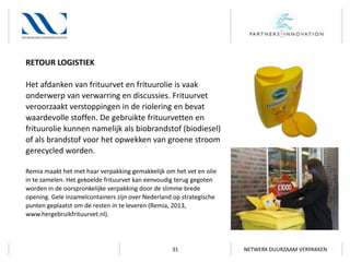 RETOUR LOGISTIEK
Het afdanken van frituurvet en frituurolie is vaak
onderwerp van verwarring en discussies. Frituurvet
veroorzaakt verstoppingen in de riolering en bevat
waardevolle stoffen. De gebruikte frituurvetten en
frituurolie kunnen namelijk als biobrandstof (biodiesel)
of als brandstof voor het opwekken van groene stroom
gerecycled worden.
Remia maakt het met haar verpakking gemakkelijk om het vet en olie
in te zamelen. Het gekoelde frituurvet kan eenvoudig terug gegoten
worden in de oorspronkelijke verpakking door de slimme brede
opening. Gele inzamelcontainers zijn over Nederland op strategische
punten geplaatst om de resten in te leveren (Remia, 2013,
www.hergebruikfrituurvet.nl).

31

NETWERK DUURZAAM VERPAKKEN

 