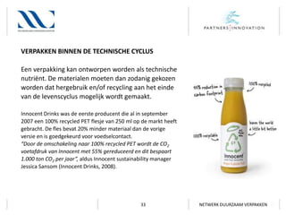 VERPAKKEN BINNEN DE TECHNISCHE CYCLUS
Een verpakking kan ontworpen worden als technische
nutriënt. De materialen moeten dan zodanig gekozen
worden dat hergebruik en/of recycling aan het einde
van de levenscyclus mogelijk wordt gemaakt.
Innocent Drinks was de eerste producent die al in september
2007 een 100% recycled PET flesje van 250 ml op de markt heeft
gebracht. De fles bevat 20% minder materiaal dan de vorige
versie en is goedgekeurd voor voedselcontact.
“Door de omschakeling naar 100% recycled PET wordt de CO2
voetafdruk van Innocent met 55% gereduceerd en dit bespaart
1.000 ton CO2 per jaar”, aldus Innocent sustainability manager
Jessica Sansom (Innocent Drinks, 2008).

33

NETWERK DUURZAAM VERPAKKEN

 