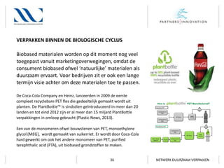 VERPAKKEN BINNEN DE BIOLOGISCHE CYCLUS
Biobased materialen worden op dit moment nog veel
toegepast vanuit marketingoverwegingen, omdat de
consument biobased ofwel ‘natuurlijke’ materialen als
duurzaam ervaart. Voor bedrijven zit er ook een lange
termijn visie achter om deze materialen toe te passen.
De Coca-Cola Company en Heinz, lanceerden in 2009 de eerste
compleet recyclebare PET fles die gedeeltelijk gemaakt wordt uit
planten. De PlantBottle™ is sindsdien geïntroduceerd in meer dan 20
landen en tot eind 2012 zijn er al meer dan 15 miljard PlantBottle
verpakkingen in omloop gebracht (Plastic News, 2013).
Een van de monomeren ofwel bouwstenen van PET, monoethylene
glycol (MEG), wordt gemaakt van suikerriet. Er wordt door Coca-Cola
hard gewerkt om ook het andere monomeer van PET, purified
terephthalic acid (PTA), uit biobased grondstoffen te maken.
36

NETWERK DUURZAAM VERPAKKEN

 