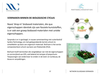 VERPAKKEN BINNEN DE BIOLOGISCHE CYCLUS
Naast ‘drop-in’ biobased materialen, die qua
eigenschappen identiek zijn aan fossiele kunststoffen,
is er ook een groep biobased materialen met unieke
eigenschappen.
Synprodo is er in geslaagd, in nauwe samenwerking met zusterbedrijf
Synbra Technology, om met geëxpandeerde korrels schuim te
ontwikkelen op basis van organisch materiaal. BioFoam is het eerste
composteerbare schuim op basis van Polylactide (PLA).
BioFoam heeft kenmerken die vergelijkbaar zijn met de eigenschappen
en vormvrijheid van EPS, ook bekend als tempex of piepschuim.
Toepassingen zijn ondermeer te vinden in de land- en tuinbouw, de
bouw en verpakkingen.

37

NETWERK DUURZAAM VERPAKKEN

 