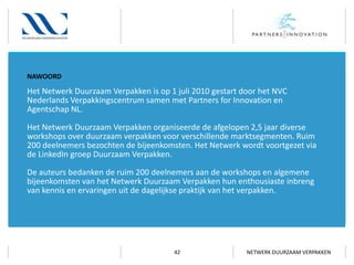 NAWOORD

Het Netwerk Duurzaam Verpakken is op 1 juli 2010 gestart door het NVC
Nederlands Verpakkingscentrum samen met Partners for Innovation en
Agentschap NL.
Het Netwerk Duurzaam Verpakken organiseerde de afgelopen 2,5 jaar diverse
workshops over duurzaam verpakken voor verschillende marktsegmenten. Ruim
200 deelnemers bezochten de bijeenkomsten. Het Netwerk wordt voortgezet via
de LinkedIn groep Duurzaam Verpakken.

De auteurs bedanken de ruim 200 deelnemers aan de workshops en algemene
bijeenkomsten van het Netwerk Duurzaam Verpakken hun enthousiaste inbreng
van kennis en ervaringen uit de dagelijkse praktijk van het verpakken.

42

NETWERK DUURZAAM VERPAKKEN

 