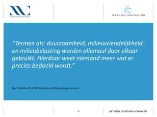 “Termen als: duurzaamheid, milieuvriendelijkheid
en milieubelasting worden allemaal door elkaar
gebruikt. Hierdoor weet niemand meer wat er
precies bedoeld wordt.”

Ger Standhardt, NVC Nederlands Verpakkingscentrum

6

NETWERK DUURZAAM VERPAKKEN

 