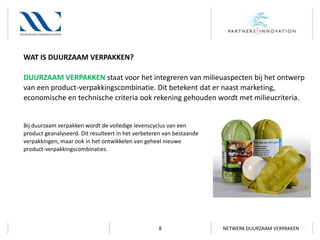 WAT IS DUURZAAM VERPAKKEN?
DUURZAAM VERPAKKEN staat voor het integreren van milieuaspecten bij het ontwerp
van een product-verpakkingscombinatie. Dit betekent dat er naast marketing,
economische en technische criteria ook rekening gehouden wordt met milieucriteria.

Bij duurzaam verpakken wordt de volledige levenscyclus van een
product geanalyseerd. Dit resulteert in het verbeteren van bestaande
verpakkingen, maar ook in het ontwikkelen van geheel nieuwe
product-verpakkingscombinaties.

8

NETWERK DUURZAAM VERPAKKEN

 