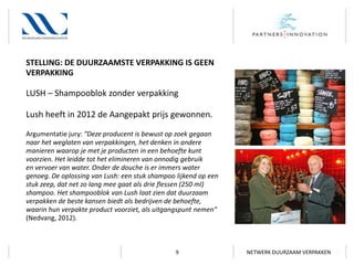 STELLING: DE DUURZAAMSTE VERPAKKING IS GEEN
VERPAKKING

LUSH – Shampooblok zonder verpakking
Lush heeft in 2012 de Aangepakt prijs gewonnen.
Argumentatie jury: “Deze producent is bewust op zoek gegaan
naar het weglaten van verpakkingen, het denken in andere
manieren waarop je met je producten in een behoefte kunt
voorzien. Het leidde tot het elimineren van onnodig gebruik
en vervoer van water. Onder de douche is er immers water
genoeg. De oplossing van Lush: een stuk shampoo lijkend op een
stuk zeep, dat net zo lang mee gaat als drie flessen (250 ml)
shampoo. Het shampooblok van Lush laat zien dat duurzaam
verpakken de beste kansen biedt als bedrijven de behoefte,
waarin hun verpakte product voorziet, als uitgangspunt nemen”
(Nedvang, 2012).

9

NETWERK DUURZAAM VERPAKKEN

 