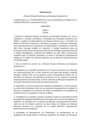 Καταστατικό της
«Ελληνική Εταιρεία Επενδύσεων και Εξωτερικού Εμπορίου Α.Ε.»
Το άρθρο πρώτο του ν. 2372/1996 (ΦΕΚ 29 Α΄), όπως τροποποιήθηκε με το άρθρο 2 του ν.
4146/2013 (ΦΕΚ 290 Α΄), τροποποιείται ως εξής:
«ΚΕΦΑΛΑΙΟ Α΄
Άρθρο 1
Σκοπός
1. Σκοπός της «Ελληνικής Εταιρείας Επενδύσεων και Εξωτερικού Εμπορίου Α.Ε.» είναι η
προσέλκυση, η υποδοχή, η προώθηση, η υποστήριξη και η διατήρηση επενδύσεων στην
Ελλάδα, η συμβολή στη διαρκή βελτίωση του θεσμικού πλαισίου τους, η υποστήριξη των
διεθνών επενδυτικών συνεργασιών, η προώθηση της χώρας ως επενδυτικού προορισμού,
μέσω ανάπτυξης θεσμικών συνεργασιών με διεθνείς φορείς, η προώθηση και ανάπτυξη
κάθε είδους εξαγωγών αγαθών και υπηρεσιών, η παροχή ενημέρωσης μέσω της
λειτουργίας ενιαίας εθνικής ηλεκτρονικής πύλης για την εξωστρεφή επιχειρηματικότητα και
η παροχή πληροφόρησης, συμβουλευτικής βοήθειας και κάθε άλλης υποστηρικτικής
υπηρεσίας προς τις ελληνικές επιχειρήσεις με στόχο τη διευκόλυνση επιχειρηματικών
επαφών και τη στήριξη των ελληνικών εξαγωγών και της ελληνικής επιχειρηματικότητας
στις διεθνείς αγορές.
2. Για την επίτευξη του σκοπού της η «Ελληνική Εταιρεία Επενδύσεων και Εξωτερικού
Εμπορίου Α.Ε.»:
α. Συνεργάζεται με τις αρμόδιες Διευθύνσεις των Υπουργείων Εξωτερικών και Ανάπτυξης
και Ανταγωνιστικότητας και τις κατά περίπτωση ανά χώρα-στόχο αρμόδιες υπηρεσίες
(Πρεσβεία, Γραφείο ΟΕΥ), για την κατάρτιση ετήσιων Επιχειρησιακών Σχεδίων για την
προώθηση των εξαγωγών, την προσέλκυση επενδύσεων και την ενίσχυση της ελληνικής
επιχειρηματικότητας ανά χώρα-στόχο, τα οποία εγκρίνονται με Μνημόνιο Συνεργασίας των
Υπουργείων Εξωτερικών και Ανάπτυξης και Ανταγωνιστικότητας.
β. Διαχειρίζεται το σύστημα ηλεκτρονικής διαχείρισης πληροφοριών, το οποίο λειτουργεί
ως ενιαία εθνική ηλεκτρονική πύλη για την εξωστρεφή επιχειρηματικότητα, καθορίζει τη
δομή και το περιεχόμενο του, ανανεώνει και ελέγχει τις πληροφορίες και συνεργάζεται για
το σκοπό αυτό με τις συναρμόδιες υπηρεσίες και φορείς.
γ. Συνεργάζεται με τις αρμόδιες υπηρεσίες και φορείς σε σχέση με ευρωπαϊκά και διεθνή
χρηματοδοτικά προγράμματα βοήθειας προς τρίτες χώρες για τους τομείς που αφορούν την
προώθηση των εξαγωγών και την ενίσχυση της ελληνικής επιχειρηματικότητας διεθνώς,
καθώς και για την κατάρτιση μελετών, που έχουν στόχο την ενίσχυση των εξαγωγών
ελληνικών προϊόντων και υπηρεσιών και τη στήριξη ελληνικών επιχειρηματικών
δραστηριοτήτων και συνεργασιών.
δ. Καταγράφει τις δραστηριότητες των επιχειρήσεων, τις προτεραιότητες και τα
προβλήματα που αντιμετωπίζουν οι ελληνικές επιχειρήσεις στις αγορές του εξωτερικού,

 