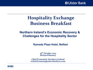 Hospitality Exchange
Business Breakfast 
Northern Ireland’s Economic Recovery &
Challenges for the Hospitality Sector
Ramada Plaza Hotel, Belfast
16th October 2013
Richard Ramsey
Chief Economist Northern Ireland
richard.ramsey@ulsterbankcm.com

 