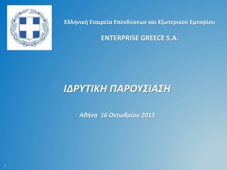 Ελληνική Εταιρεία Επενδύσεων και Εξωτερικού Εμπορίου

ENTERPRISE GREECE S.A.

ΙΔΡΥΤΙΚΗ ΠΑΡΟΥΣΙΑΣΗ
Αθήνα 16 Οκτωβρίου 2013

1

 