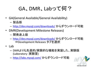 GA、DMR、Labって何？
• GA(General Available/General Availability)
– 製品版
– http://dev.mysql.com/downloads/ からダウンロード可能
• DMR(Development Milestone Releases)
– 開発途上版
– http://dev.mysql.com/downloads/ からダウンロード可能
⇒Development Releases タブを選択
• Lab
– DMRよりも先進的/実験的な機能を実装した、実験版
(Laboratory：実験室)
– http://labs.mysql.com/ からダウンロード可能
 