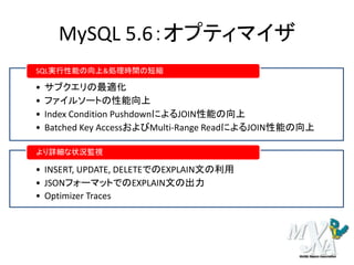 MySQL 5.6：オプティマイザ
• サブクエリの最適化
• ファイルソートの性能向上
• Index Condition PushdownによるJOIN性能の向上
• Batched Key AccessおよびMulti-Range ReadによるJOIN性能の向上
SQL実行性能の向上&処理時間の短縮
• INSERT, UPDATE, DELETEでのEXPLAIN文の利用
• JSONフォーマットでのEXPLAIN文の出力
• Optimizer Traces
より詳細な状況監視
 
