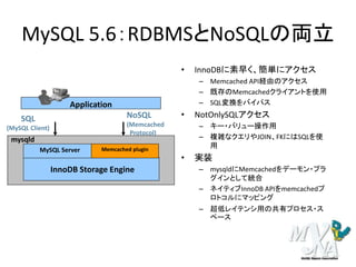 MySQL 5.6：RDBMSとNoSQLの両立
InnoDB Storage Engine
MySQL Server Memcached plugin
Application
SQL
(MySQL Client)
NoSQL
(Memcached
Protocol)
mysqld
• InnoDBに素早く、簡単にアクセス
– Memcached API経由のアクセス
– 既存のMemcachedクライアントを使用
– SQL変換をバイパス
• NotOnlySQLアクセス
– キー・バリュー操作用
– 複雑なクエリやJOIN、FKにはSQLを使
用
• 実装
– mysqldにMemcachedをデーモン・プラ
グインとして統合
– ネイティブInnoDB APIをmemcachedプ
ロトコルにマッピング
– 超低レイテンシ用の共有プロセス・ス
ペース
 