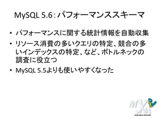 MySQL 5.6：パフォーマンススキーマ
• パフォーマンスに関する統計情報を自動収集
• リソース消費の多いクエリの特定、競合の多
いインデックスの特定、など、ボトルネックの
調査に役立つ
• MySQL 5.5よりも使いやすくなった
 