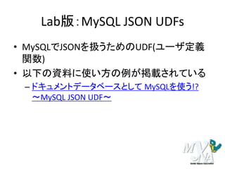 Lab版：MySQL JSON UDFs
• MySQLでJSONを扱うためのUDF(ユーザ定義
関数)
• 以下の資料に使い方の例が掲載されている
– ドキュメントデータベースとして MySQLを使う!?
～MySQL JSON UDF～
 