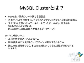MySQL Clusterとは？
• MySQLとは開発ツリーの異なる別製品
• 共有ディスクを使わずに、アクティブ-アクティブのクラスタ構成が組める
• 元々はSQLを使わないデータベースだったが、MySQLと統合され
SQLも使えるようになった
(NoSQL(KVS)とSQLの両方が使えるデータベース)
向いているシステム
• 高可用性が求められるシステム
• 同時多発的に大量のトランザクションが発生するシステム
• 読込み処理だけでなく、書込み処理に対しても拡張性が求められる
システム
 