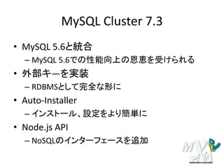 MySQL Cluster 7.3
• MySQL 5.6と統合
– MySQL 5.6での性能向上の恩恵を受けられる
• 外部キ―を実装
– RDBMSとして完全な形に
• Auto-Installer
– インストール、設定をより簡単に
• Node.js API
– NoSQLのインターフェースを追加
 