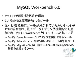 MySQL Workbench 6.0
• MySQLの管理・開発統合環境
• GUIでMySQL環境を触れるツール
• 元々は機能毎にツールが分かれていたが、それらが
1つに統合され、更にデータモデリング機能なども追
加され、MySQL Workbenchとしてリリースされている
– MySQL Query Browser：GUIでSQL文を実行できるツール
– MySQL Administrator：GUIでのMySQLサーバの管理ツール
– MySQL Migration Toolkit：他データベースからMySQLへの
移行を支援するツール
 