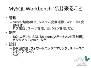 MySQL Workbench で出来ること
• 管理
– Server起動/停止、システム変数確認、ステータス変
数確認、
ログ確認、ユーザ管理、セッション管理、など
• 開発
– SQLエディタ、SQL Snippets(ステートメント再利用)、
ビジュアルExplain、など
• 設計
– E-R図作成、フォワードエンジニアリング、リバースエ
ンジニアリング、
など
 